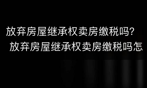 放弃房屋继承权卖房缴税吗？ 放弃房屋继承权卖房缴税吗怎么交