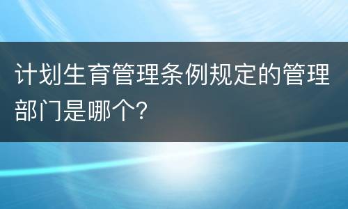 计划生育管理条例规定的管理部门是哪个？