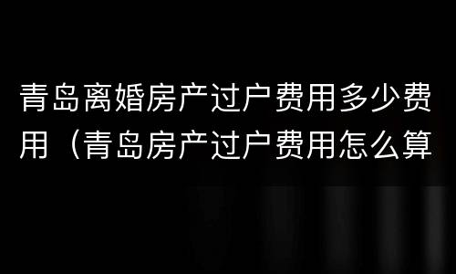 青岛离婚房产过户费用多少费用（青岛房产过户费用怎么算）