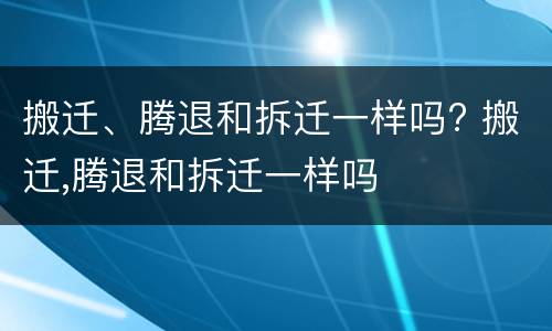 搬迁、腾退和拆迁一样吗? 搬迁,腾退和拆迁一样吗