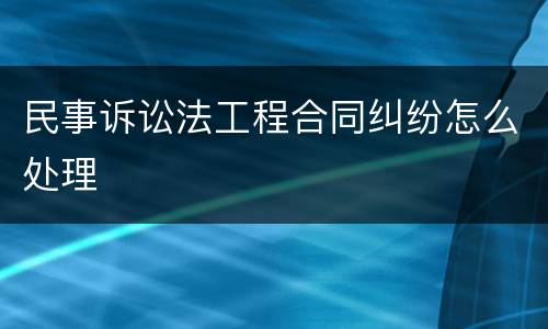 民事诉讼法工程合同纠纷怎么处理