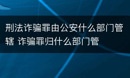 刑法诈骗罪由公安什么部门管辖 诈骗罪归什么部门管