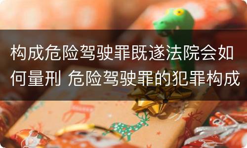 构成危险驾驶罪既遂法院会如何量刑 危险驾驶罪的犯罪构成要件