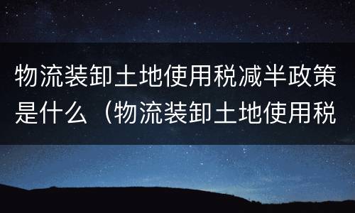 物流装卸土地使用税减半政策是什么（物流装卸土地使用税减半政策是什么时候）