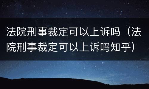 法院刑事裁定可以上诉吗（法院刑事裁定可以上诉吗知乎）