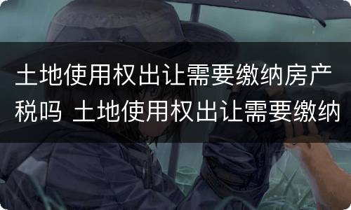 土地使用权出让需要缴纳房产税吗 土地使用权出让需要缴纳房产税吗为什么