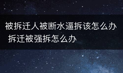 被拆迁人被断水逼拆该怎么办 拆迁被强拆怎么办