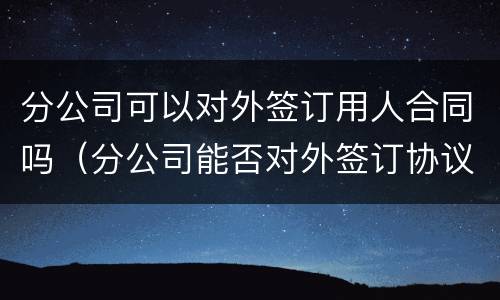 分公司可以对外签订用人合同吗（分公司能否对外签订协议）