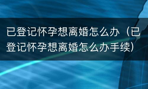 已登记怀孕想离婚怎么办（已登记怀孕想离婚怎么办手续）