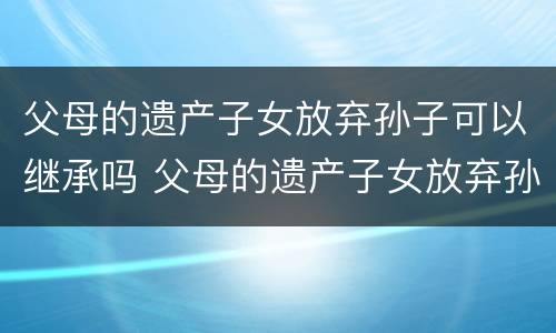 父母的遗产子女放弃孙子可以继承吗 父母的遗产子女放弃孙子可以继承吗知乎