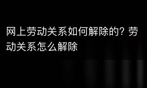 网上劳动关系如何解除的? 劳动关系怎么解除