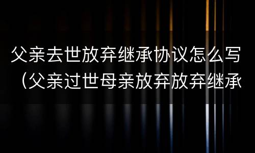 父亲去世放弃继承协议怎么写（父亲过世母亲放弃放弃继承权儿子继承是否要交遗产税）