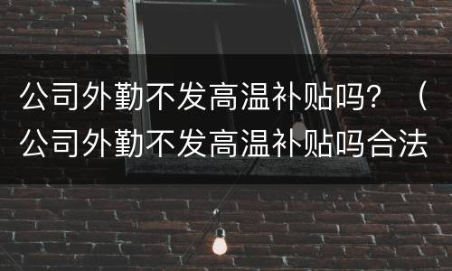 公司外勤不发高温补贴吗？（公司外勤不发高温补贴吗合法吗）