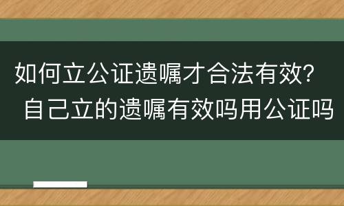 如何立公证遗嘱才合法有效？ 自己立的遗嘱有效吗用公证吗