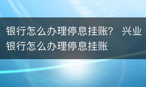 银行怎么办理停息挂账？ 兴业银行怎么办理停息挂账