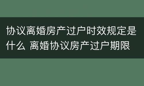 协议离婚房产过户时效规定是什么 离婚协议房产过户期限