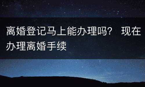 离婚登记马上能办理吗？ 现在办理离婚手续