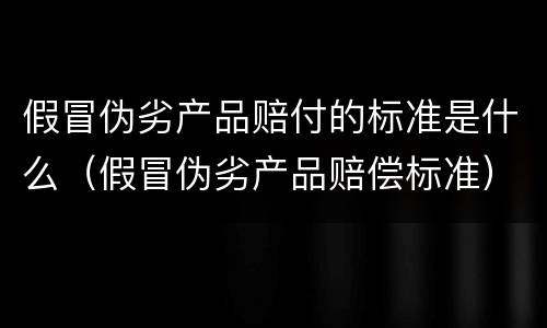 假冒伪劣产品赔付的标准是什么（假冒伪劣产品赔偿标准）