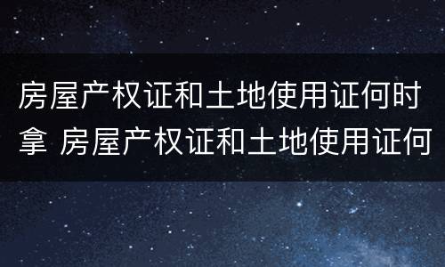 房屋产权证和土地使用证何时拿 房屋产权证和土地使用证何时拿出来