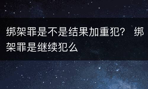 绑架罪是不是结果加重犯？ 绑架罪是继续犯么