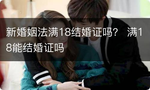 新婚姻法满18结婚证吗？ 满18能结婚证吗