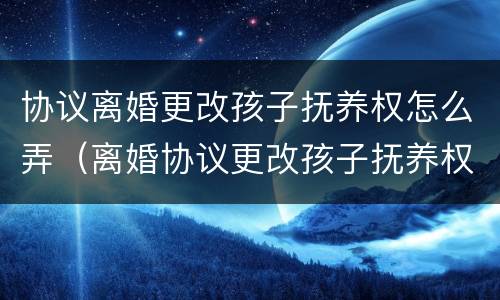 协议离婚更改孩子抚养权怎么弄（离婚协议更改孩子抚养权怎么处理）