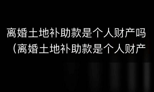 离婚土地补助款是个人财产吗（离婚土地补助款是个人财产吗）