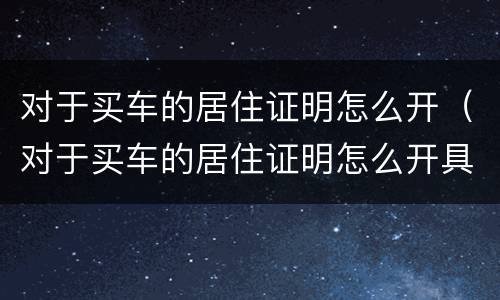 对于买车的居住证明怎么开（对于买车的居住证明怎么开具）