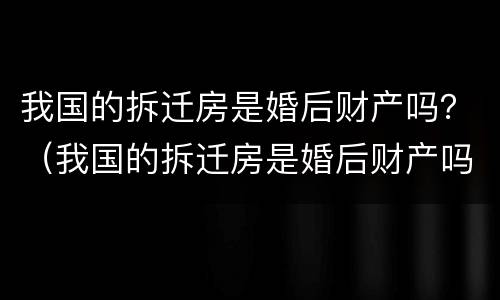 我国的拆迁房是婚后财产吗？（我国的拆迁房是婚后财产吗）