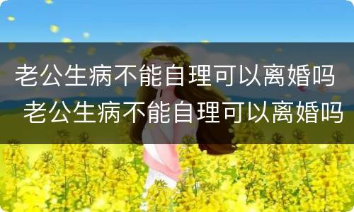 老公生病不能自理可以离婚吗 老公生病不能自理可以离婚吗知乎