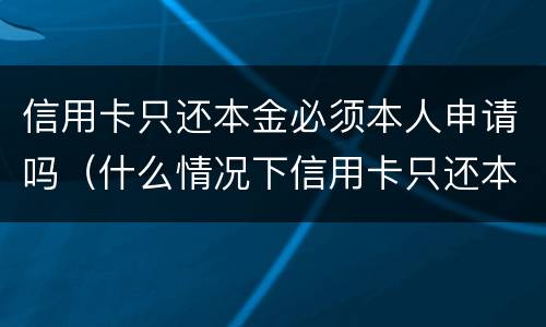 信用卡只还本金必须本人申请吗（什么情况下信用卡只还本金）