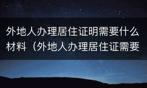 外地人办理居住证明需要什么材料（外地人办理居住证需要什么资料）