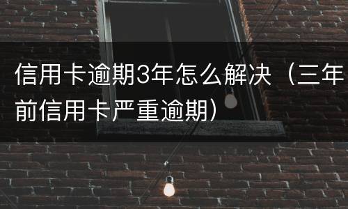 信用卡逾期3年怎么解决（三年前信用卡严重逾期）