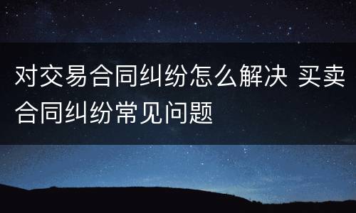 对交易合同纠纷怎么解决 买卖合同纠纷常见问题