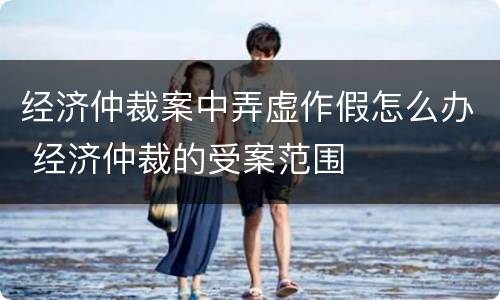 经济仲裁案中弄虚作假怎么办 经济仲裁的受案范围