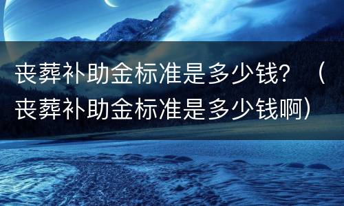 丧葬补助金标准是多少钱？（丧葬补助金标准是多少钱啊）