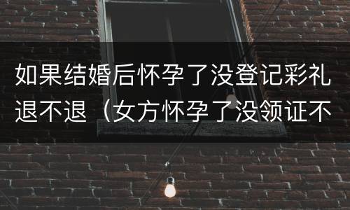 如果结婚后怀孕了没登记彩礼退不退（女方怀孕了没领证不退还彩礼）