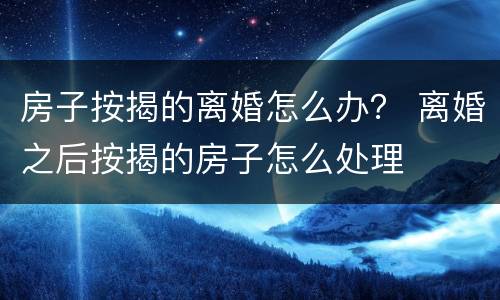 房子按揭的离婚怎么办？ 离婚之后按揭的房子怎么处理