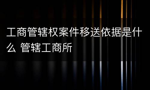 工商管辖权案件移送依据是什么 管辖工商所