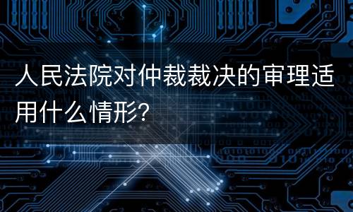 人民法院对仲裁裁决的审理适用什么情形？