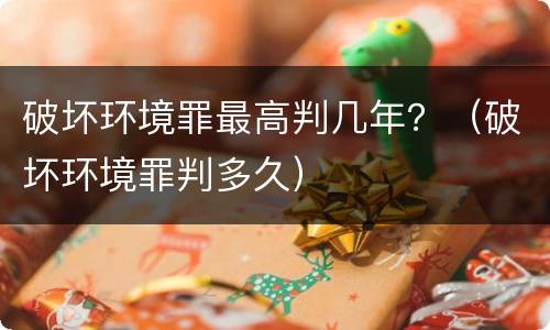 破坏环境罪最高判几年？（破坏环境罪判多久）