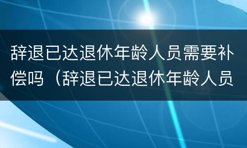 辞退已达退休年龄人员需要补偿吗（辞退已达退休年龄人员需要补偿吗怎么算）