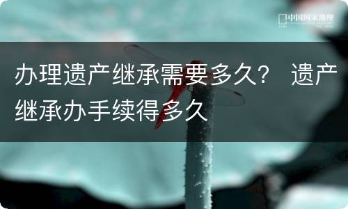 办理遗产继承需要多久？ 遗产继承办手续得多久