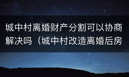 城中村离婚财产分割可以协商解决吗（城中村改造离婚后房产如何划分）