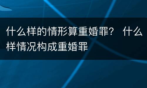 什么样的情形算重婚罪？ 什么样情况构成重婚罪