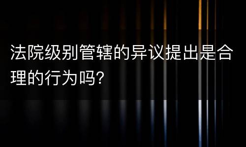 法院级别管辖的异议提出是合理的行为吗？