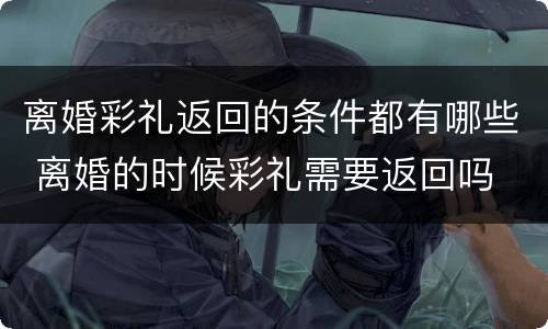 离婚彩礼返回的条件都有哪些 离婚的时候彩礼需要返回吗