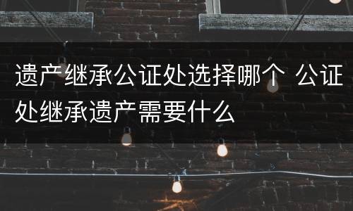 遗产继承公证处选择哪个 公证处继承遗产需要什么