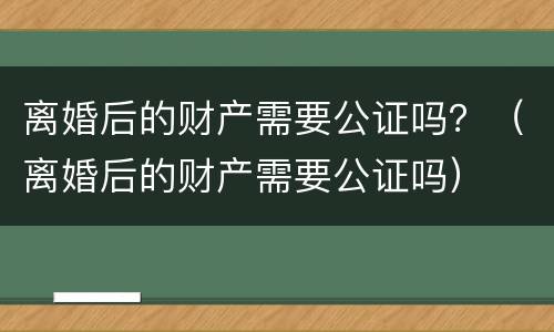 离婚后的财产需要公证吗？（离婚后的财产需要公证吗）