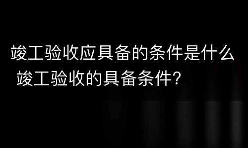 竣工验收应具备的条件是什么 竣工验收的具备条件?